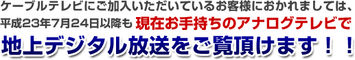 ケーブルテレビにご加入いただいているお客様におかれましては、現在お手持ちのアナログテレビで地上デジタル放送をご覧頂けます！！