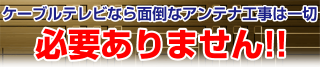 
ケーブルテレビなら面倒なアンテナ工事は一切必要ありません!!
