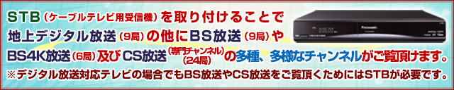 STB（ケーブルテレビ用受信機）を取り付けることで多種、多様なチャンネルがご覧頂けます。
※デジタル放送対応テレビの場合でもBS放送やCS放送をご覧頂くためにはSTBが必要です。